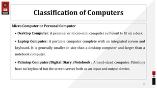 Classification of Computers
Micro Computer or Personal Computer
• Desktop Computer: A personal or micro-mini computer sufficient to fit on a desk.
• Laptop Computer: A portable computer complete with an integrated screen and
keyboard. It is generally smaller in size than a desktop computer and larger than a
notebook computer.
• Palmtop Computer/Digital Diary /Notebook : A hand-sized computer. Palmtops
have no keyboard but the screen serves both as an input and output device.
46
 