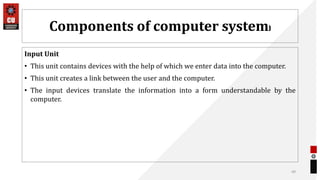 Components of computer system)
Input Unit
• This unit contains devices with the help of which we enter data into the computer.
• This unit creates a link between the user and the computer.
• The input devices translate the information into a form understandable by the
computer.
49
 