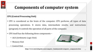 Components of computer system
CPU (Central Processing Unit)
• CPU is considered as the brain of the computer. CPU performs all types of data
processing operations. It stores data, intermediate results, and instructions
(program). It controls the operation of all parts of the computer.
• CPU itself has the following three components −
• ALU (Arithmetic Logic Unit)
• Memory Unit
• Control Unit
50
https://www.tutorialspoint.com/computer_fundamentals/computer_components.htm
 