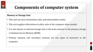 Components of computer system
Memory or Storage Unit
• This unit can store instructions, data, and intermediate results.
• This unit supplies information to other units of the computer when needed.
• It is also known as internal storage unit or the main memory or the primary storage
or Random Access Memory (RAM).
• Primary memory and secondary memory are two types of memories in the
computer.
51
 