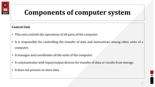 Components of computer system
Control Unit
• This unit controls the operations of all parts of the computer.
• It is responsible for controlling the transfer of data and instructions among other units of a
computer.
• It manages and coordinates all the units of the computer.
• It communicates with Input/output devices for transfer of data or results from storage.
• It does not process or store data.
52
 