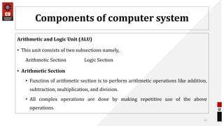 Components of computer system
Arithmetic and Logic Unit (ALU)
• This unit consists of two subsections namely,
Arithmetic Section Logic Section
• Arithmetic Section
• Function of arithmetic section is to perform arithmetic operations like addition,
subtraction, multiplication, and division.
• All complex operations are done by making repetitive use of the above
operations.
53
 