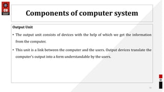 Components of computer system
Output Unit
• The output unit consists of devices with the help of which we get the information
from the computer.
• This unit is a link between the computer and the users. Output devices translate the
computer's output into a form understandable by the users.
55
 