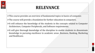 RELEVANCE
This course provides an overview of fundamental topics in basics of computer.
The course will provide a foundation for further education in computers.
It will enhance the knowledge of the students in the concepts related to Computer
Architecture, Computer Peripherals, and Software requirements.
It will give thorough knowledge of the discipline to enable students to disseminate
knowledge in pursuing excellence in academic areas ,Business, Banking, Marketing
and Healthcare.
6
 