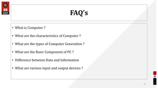 FAQ’s
• What is Computer ?
• What are the characteristics of Computer ?
• What are the types of Computer Generation ?
• What are the Basic Component of PC ?
• Difference between Data and Information
• What are various input and output devices ?
61
 