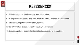 REFERENCES
• P.K Sinha `Computer Fundamentals`, BPB Publications
• E. Balaguruswamy ‘FUNDAMENTALS OF COMPUTERS’ , McGraw Hill Education
• Anita Goel, ‘Computer Fundamentals’, Pearson
• https://www.tutorialspoint.com/computer_fundamentals
• http://ecomputernotes.com/fundamental/introduction-to-computer/
62
 