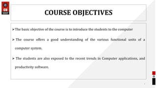 COURSE OBJECTIVES
The basic objective of the course is to introduce the students to the computer
 The course offers a good understanding of the various functional units of a
computer system.
 The students are also exposed to the recent trends in Computer applications, and
productivity software.
7
 