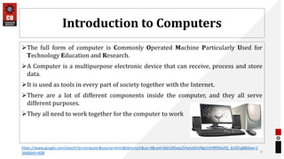 Introduction to Computers
The full form of computer is Commonly Operated Machine Particularly Used for
Technology Education and Research.
A Computer is a multipurpose electronic device that can receive, process and store
data.
It is used as tools in every part of society together with the Internet.
There are a lot of different components inside the computer, and they all serve
different purposes.
They all need to work together for the computer to work
8
https://www.google.com/search?q=computer&source=lnms&tbm=isch&sa=X&ved=0ahUKEwjx2VwIvjAhVNgUsFHRfXAaYQ_AUIECgB&biw=1
366&bih=608
 