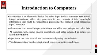 Introduction to Computers
A computer is an electronic device that takes input such as numbers, text, sound,
image, animations, video, etc., processes it, and converts it into meaningful
information that could be understood, presenting the changed input (processed
input) as output.
All numbers, text, sound, images, animations, and video used as input are called data
 All numbers, text, sound, images, animations, and video returned as output are
called information.
Input is the raw data entered into the computer by using input devices.
The data consists of numbers, text, sound, images, animations, and video
9
 