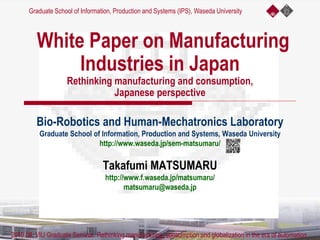 White Paper on Manufacturing
Industries in Japan
Rethinking manufacturing and consumption,
Japanese perspective
Bio-Robotics and Human-Mechatronics Laboratory
Graduate School of Information, Production and Systems, Waseda University
http://www.waseda.jp/sem-matsumaru/
Takafumi MATSUMARU
http://www.f.waseda.jp/matsumaru/
matsumaru@waseda.jp
Graduate School of Information, Production and Systems (IPS), Waseda University
2019.09, VIU Graduate Seminar. Rethinking manufacturing, consumption and globalization in the era of automation
 