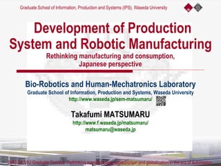 Development of Production
System and Robotic Manufacturing
Rethinking manufacturing and consumption,
Japanese perspective
Bio-Robotics and Human-Mechatronics Laboratory
Graduate School of Information, Production and Systems, Waseda University
http://www.waseda.jp/sem-matsumaru/
Takafumi MATSUMARU
http://www.f.waseda.jp/matsumaru/
matsumaru@waseda.jp
Graduate School of Information, Production and Systems (IPS), Waseda University
2019.09, VIU Graduate Seminar. Rethinking manufacturing, consumption and globalization in the era of automation
 