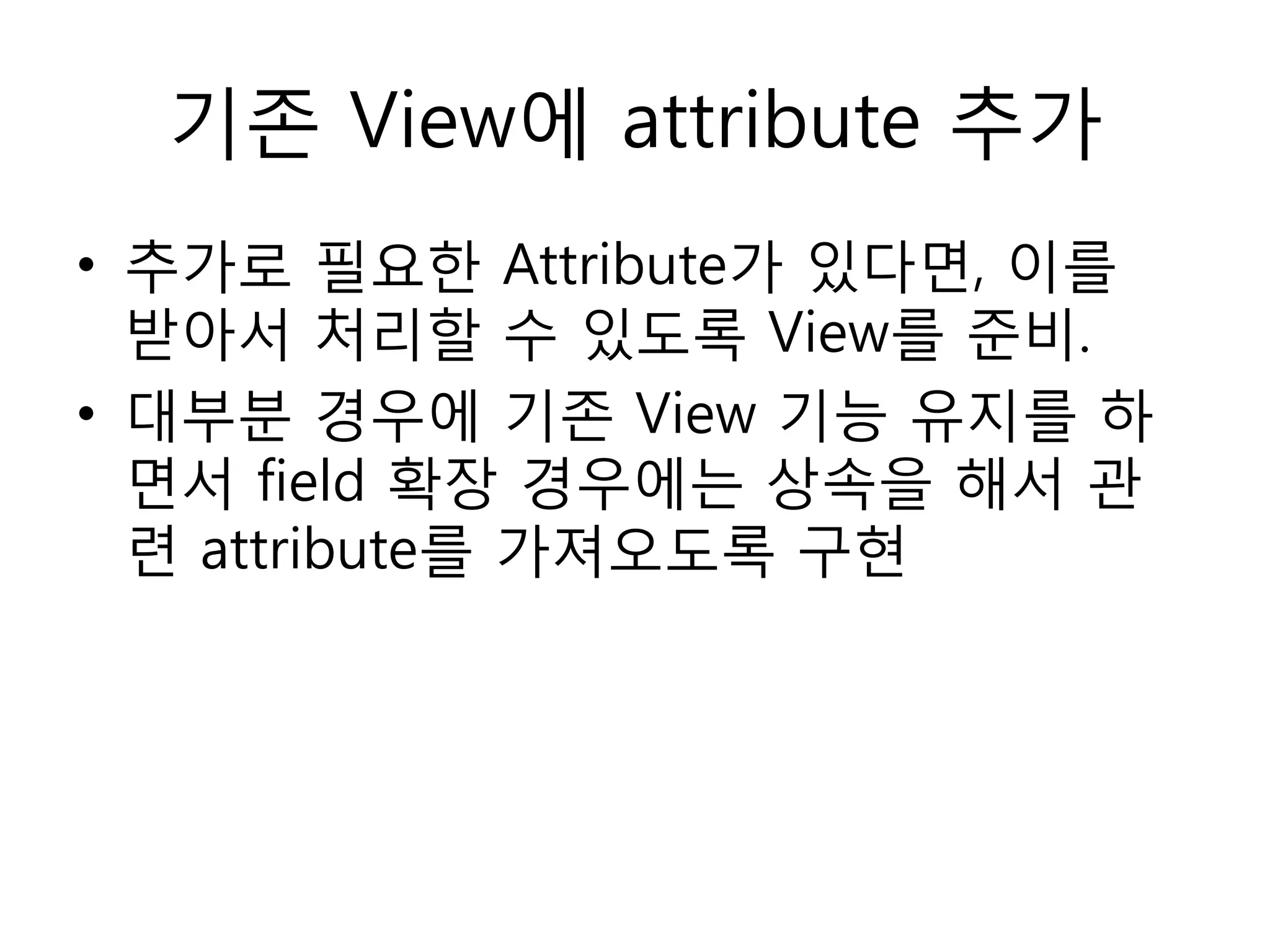 기존 View에 attribute 추가
• 추가로 필요한 Attribute가 있다면, 이를
받아서 처리할 수 있도록 View를 준비.
• 대부분 경우에 기존 View 기능 유지를 하
면서 field 확장 경우에는 상속을 해서 관
련 attribute를 가져오도록 구현
 