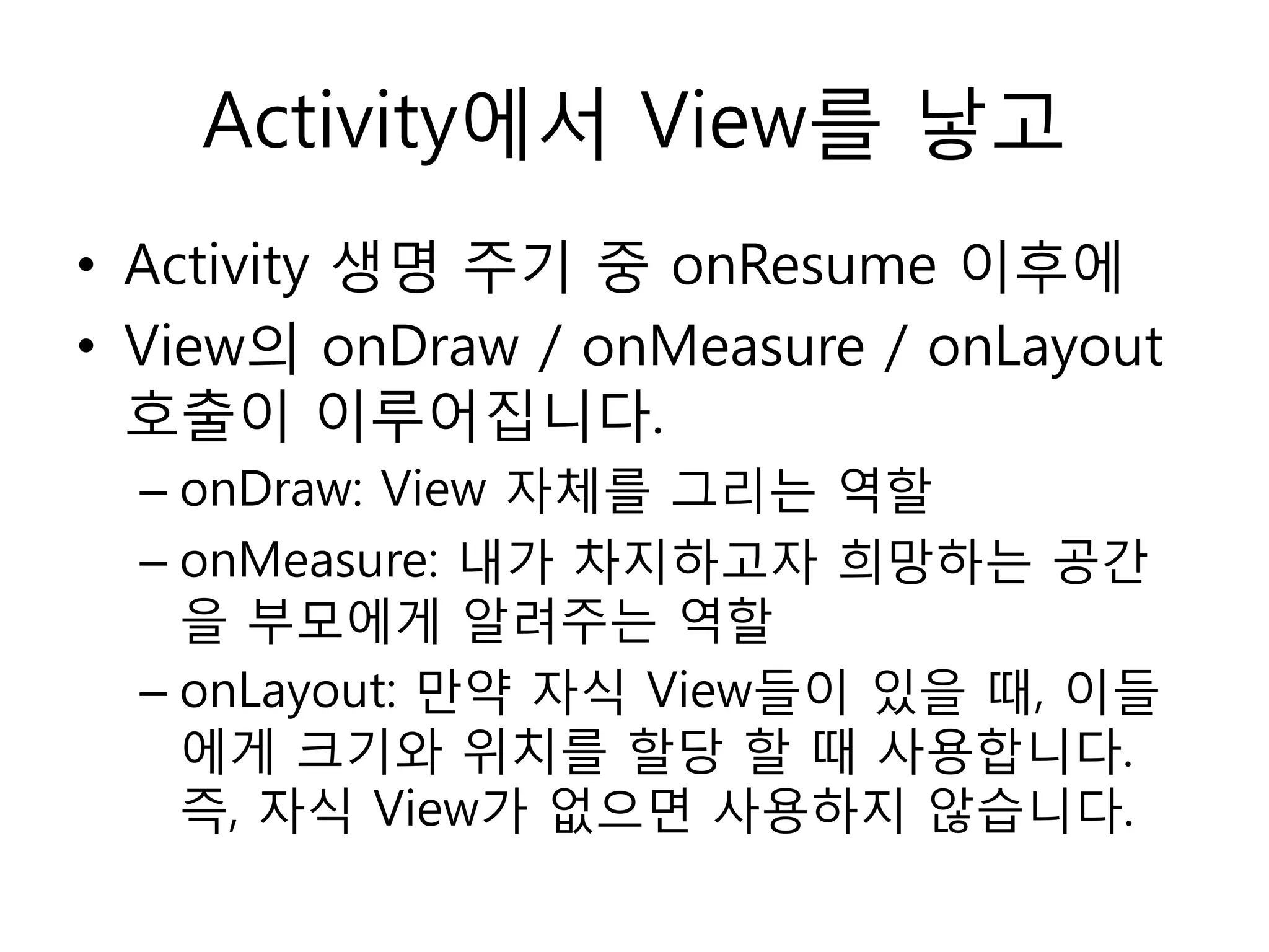 Activity에서 View를 낳고
• Activity 생명 주기 중 onResume 이후에
• View의 onDraw / onMeasure / onLayout
호출이 이루어집니다.
– onDraw: View 자체를 그리는 역할
– onMeasure: 내가 차지하고자 희망하는 공간
을 부모에게 알려주는 역할
– onLayout: 만약 자식 View들이 있을 때, 이들
에게 크기와 위치를 할당 할 때 사용합니다.
즉, 자식 View가 없으면 사용하지 않습니다.
 