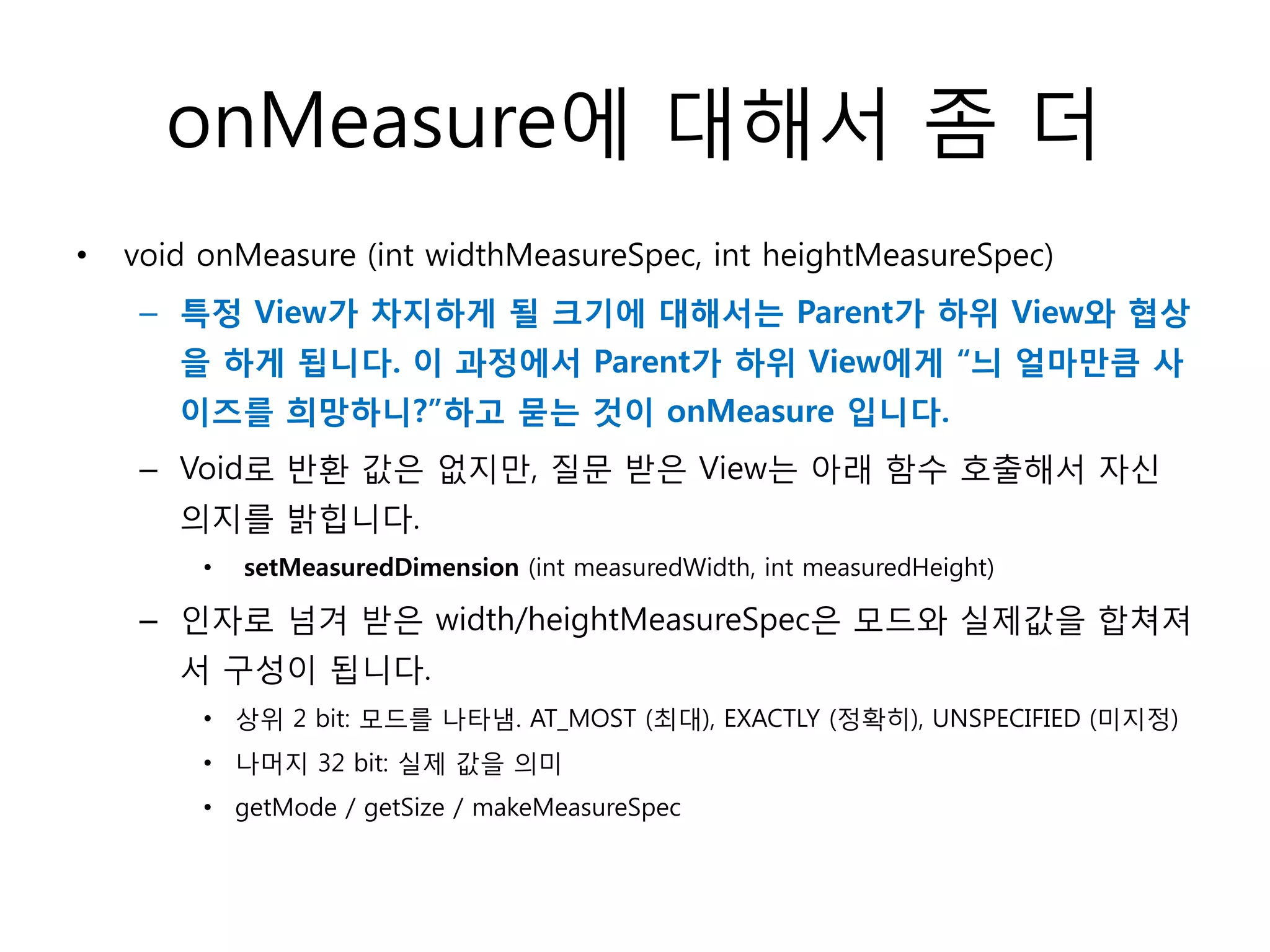 onMeasure에 대해서 좀 더
• void onMeasure (int widthMeasureSpec, int heightMeasureSpec)
– 특정 View가 차지하게 될 크기에 대해서는 Parent가 하위 View와 협상
을 하게 됩니다. 이 과정에서 Parent가 하위 View에게 “늬 얼마만큼 사
이즈를 희망하니?”하고 묻는 것이 onMeasure 입니다.
– Void로 반환 값은 없지만, 질문 받은 View는 아래 함수 호출해서 자신
의지를 밝힙니다.
• setMeasuredDimension (int measuredWidth, int measuredHeight)
– 인자로 넘겨 받은 width/heightMeasureSpec은 모드와 실제값을 합쳐져
서 구성이 됩니다.
• 상위 2 bit: 모드를 나타냄. AT_MOST (최대), EXACTLY (정확히), UNSPECIFIED (미지정)
• 나머지 32 bit: 실제 값을 의미
• getMode / getSize / makeMeasureSpec
 