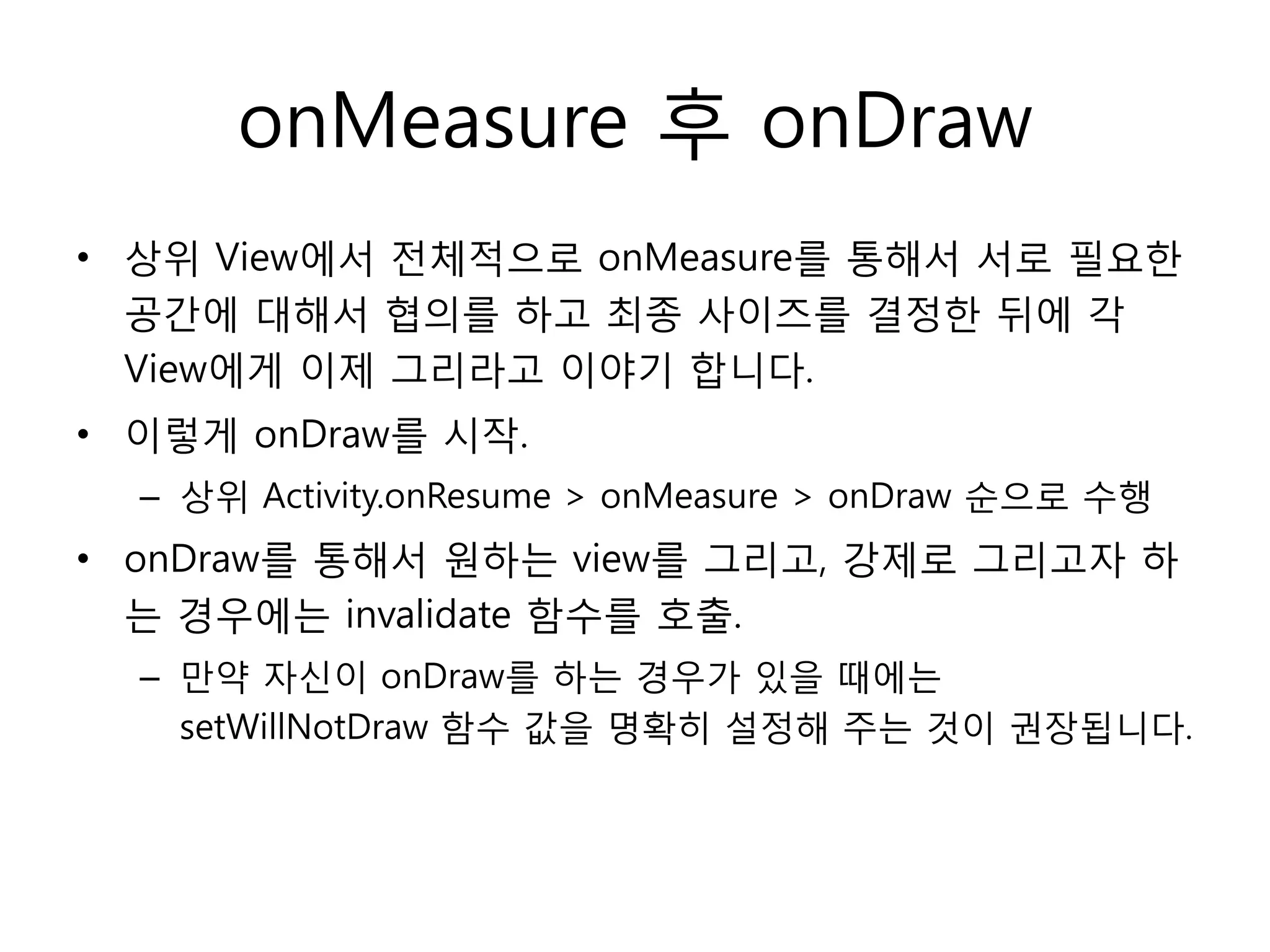 onMeasure 후 onDraw
• 상위 View에서 전체적으로 onMeasure를 통해서 서로 필요한
공간에 대해서 협의를 하고 최종 사이즈를 결정한 뒤에 각
View에게 이제 그리라고 이야기 합니다.
• 이렇게 onDraw를 시작.
– 상위 Activity.onResume > onMeasure > onDraw 순으로 수행
• onDraw를 통해서 원하는 view를 그리고, 강제로 그리고자 하
는 경우에는 invalidate 함수를 호출.
– 만약 자신이 onDraw를 하는 경우가 있을 때에는
setWillNotDraw 함수 값을 명확히 설정해 주는 것이 권장됩니다.
 