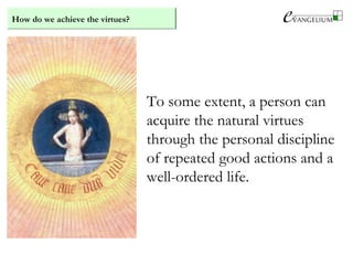 How do we achieve the virtues?
To some extent, a person can
acquire the natural virtues
through the personal discipline
of repeated good actions and a
well-ordered life.
 