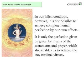 How do we achieve the virtues?
In our fallen condition,
however, it is not possible to
achieve complete human
perfection by our own efforts.
It is only the perfection given
by grace, by means of the
sacraments and prayer, which
also enables us to achieve the
true cardinal virtues.
 