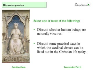 Discussion questions
Activities Menu Presentation Part II
• Discuss whether human beings are
naturally virtuous.
• Discuss some practical ways in
which the cardinal virtues can be
lived out in the Christian life today.
Select one or more of the following:
 