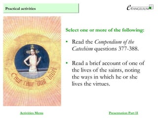 Practical activities
Activities Menu Presentation Part II
• Read the Compendium of the
Catechism questions 377-388.
• Read a brief account of one of
the lives of the saints, noting
the ways in which he or she
lives the virtues.
Select one or more of the following:
 