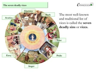 The most well-known
and traditional list of
vices is called the seven
deadly sins or vices.
The seven deadly vices
Envy
Anger
Pride
Lust
Sloth
Avarice
Gluttony
 
