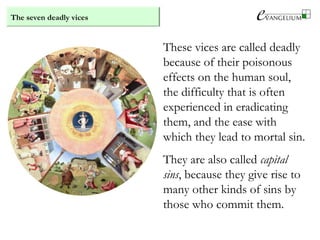 The seven deadly vices
These vices are called deadly
because of their poisonous
effects on the human soul,
the difficulty that is often
experienced in eradicating
them, and the ease with
which they lead to mortal sin.
They are also called capital
sins, because they give rise to
many other kinds of sins by
those who commit them.
 