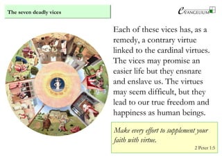 The seven deadly vices
Each of these vices has, as a
remedy, a contrary virtue
linked to the cardinal virtues.
The vices may promise an
easier life but they ensnare
and enslave us. The virtues
may seem difficult, but they
lead to our true freedom and
happiness as human beings.
Make every effort to supplement your
faith with virtue.
2 Peter 1:5
 