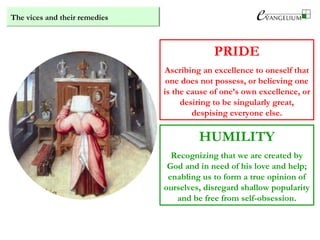 The vices and their remedies
PRIDE
Ascribing an excellence to oneself that
one does not possess, or believing one
is the cause of one’s own excellence, or
desiring to be singularly great,
despising everyone else.
HUMILITY
Recognizing that we are created by
God and in need of his love and help;
enabling us to form a true opinion of
ourselves, disregard shallow popularity
and be free from self-obsession.
 