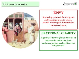 The vices and their remedies
ENVY
A grieving or sorrow for the goods
and blessings given to others,
insofar as their gifts differ from or
surpass our own.
FRATERNAL CHARITY
A gratitude for the gifts and talents of
others and a desire that each
and every person reaches his or her
full potential.
 