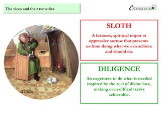 The vices and their remedies
SLOTH
A laziness, spiritual torpor or
oppressive sorrow that prevents
us from doing what we can achieve
and should do.
DILIGENCE
An eagerness to do what is needed
inspired by the zeal of divine love,
making even difficult tasks
achievable.
 