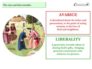 The vices and their remedies
AVARICE
A disordered desire for riches and
possessions, to the point of acting
contrary to the love of
God and neighbour.
LIBERALITY
A generosity towards others in
sharing God’s gifts, bringing
personal contentment with
whatever we possess.
 