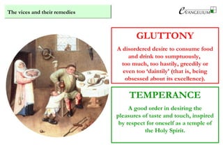 The vices and their remedies
GLUTTONY
A disordered desire to consume food
and drink too sumptuously,
too much, too hastily, greedily or
even too ‘daintily’ (that is, being
obsessed about its excellence).
TEMPERANCE
A good order in desiring the
pleasures of taste and touch, inspired
by respect for oneself as a temple of
the Holy Spirit.
 