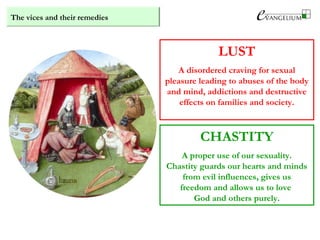 The vices and their remedies
LUST
A disordered craving for sexual
pleasure leading to abuses of the body
and mind, addictions and destructive
effects on families and society.
CHASTITY
A proper use of our sexuality.
Chastity guards our hearts and minds
from evil influences, gives us
freedom and allows us to love
God and others purely.
 
