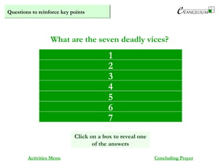 Questions to reinforce key points
Pride
Envy
Avarice
Anger
Sloth
Gluttony
Lust
What are the seven deadly vices?
Activities Menu Concluding Prayer
1
Click on a box to reveal one
of the answers
2
3
4
5
6
7
 
