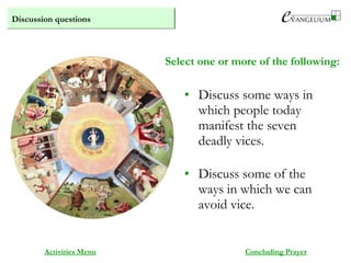 Discussion questions
Activities Menu
• Discuss some ways in
which people today
manifest the seven
deadly vices.
• Discuss some of the
ways in which we can
avoid vice.
Select one or more of the following:
Concluding Prayer
 