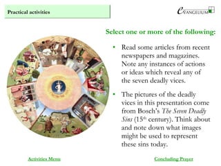Practical activities
Activities Menu
Select one or more of the following:
• Read some articles from recent
newspapers and magazines.
Note any instances of actions
or ideas which reveal any of
the seven deadly vices.
• The pictures of the deadly
vices in this presentation come
from Bosch’s The Seven Deadly
Sins (15th
century). Think about
and note down what images
might be used to represent
these sins today.
Concluding Prayer
 