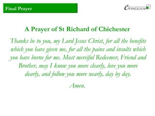 Final Prayer
A Prayer of St Richard of Chichester
Thanks be to you, my Lord Jesus Christ, for all the benefits
which you have given me, for all the pains and insults which
you have borne for me. Most merciful Redeemer, Friend and
Brother, may I know you more clearly, love you more
dearly, and follow you more nearly, day by day.
Amen.
 