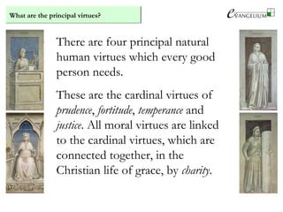 What are the principal virtues?
There are four principal natural
human virtues which every good
person needs.
These are the cardinal virtues of
prudence, fortitude, temperance and
justice. All moral virtues are linked
to the cardinal virtues, which are
connected together, in the
Christian life of grace, by charity.
 