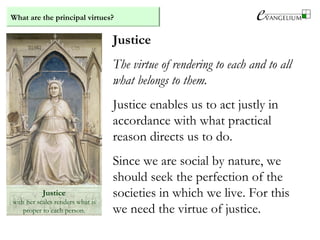 What are the principal virtues?
Justice
with her scales renders what is
proper to each person.
Justice
The virtue of rendering to each and to all
what belongs to them.
Justice enables us to act justly in
accordance with what practical
reason directs us to do.
Since we are social by nature, we
should seek the perfection of the
societies in which we live. For this
we need the virtue of justice.
 