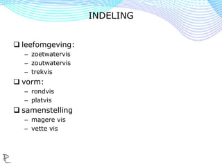  leefomgeving:
– zoetwatervis
– zoutwatervis
– trekvis
 vorm:
– rondvis
– platvis
 samenstelling
– magere vis
– vette vis
INDELING
 
