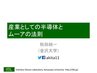 Interface Device Laboratory, Kanazawa University http://ifdl.jp/
産業としての半導体と
ムーアの法則
秋田純一
（金沢大学）
 