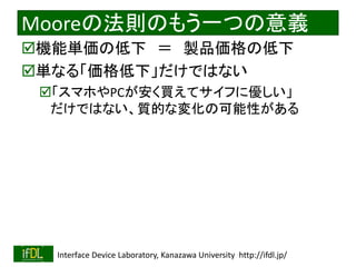 2020/2/8 Interface Device Laboratory, Kanazawa University http://ifdl.jp/
Mooreの法則のもう一つの意義
機能単価の低下 ＝ 製品価格の低下
単なる「価格低下」だけではない
「スマホやPCが安く買えてサイフに優しい」
だけではない、質的な変化の可能性がある
 