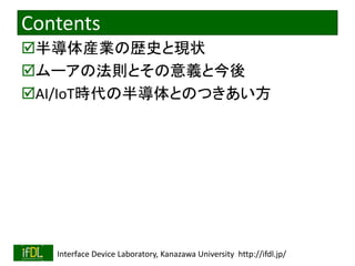 2020/2/8 Interface Device Laboratory, Kanazawa University http://ifdl.jp/
Contents
半導体産業の歴史と現状
ムーアの法則とその意義と今後
AI/IoT時代の半導体とのつきあい方
 