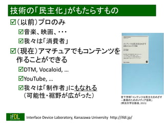 2020/2/8 Interface Device Laboratory, Kanazawa University http://ifdl.jp/
技術の「民主化」がもたらすもの
（以前）プロのみ
音楽、映画、・・・
我々は「消費者」
（現在）アマチュアでもコンテンツを
作ることができる
DTM, Vocaloid, …
YouTube, …
我々は「制作者」にもなれる
（可能性・裾野が広がった） 宮下芳明「コンテンツは民主化をめざす
―表現のためのメディア技術」
(明治大学出版会, 2015)
 