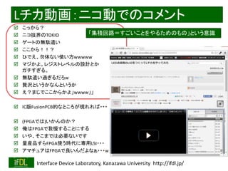 2020/2/8 Interface Device Laboratory, Kanazawa University http://ifdl.jp/
Lチカ動画：ニコ動でのコメント
 こっから？
 ニコ技界のTOKIO
 ゲートの無駄遣い
 ここから！！？
 ひでえ、勿体ない使い方wwwww
 マジかよ。レジストレベルの設計とか
ガチすぎる。
 無駄遣い過ぎるだろw
 贅沢というかなんというか
 え？まじでここからかよ」wwww」」
 IC版FusionPCB的なところが現れれば・・・
 (FPGAでは)いかんのか？
 俺はFPGAで我慢することにする
 いや、そこまでは必要ないです
 量産品すらFPGA使う時代に専用LSI・・・
 アマチュアはFPGAで良いんだよなぁ・・・w
「集積回路＝すごいことをやるためのもの」という意識
 