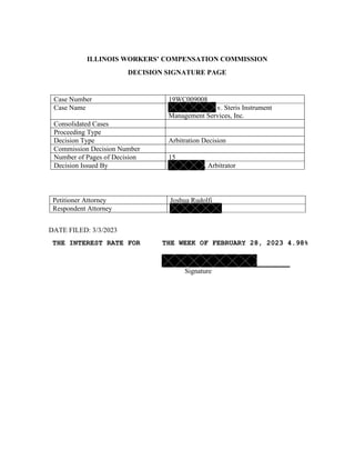 ILLINOIS WORKERS’ COMPENSATION COMMISSION
DECISION SIGNATURE PAGE
Case Number 19WC009008
Case Name v. Steris Instrument
Management Services, Inc.
Consolidated Cases
Proceeding Type
Decision Type Arbitration Decision
Commission Decision Number
Number of Pages of Decision 15
Decision Issued By , Arbitrator
Petitioner Attorney Joshua Rudolfi
Respondent Attorney
DATE FILED: 3/3/2023
THE INTEREST RATE FOR THE WEEK OF FEBRUARY 28, 2023 4.98%
Signature
 