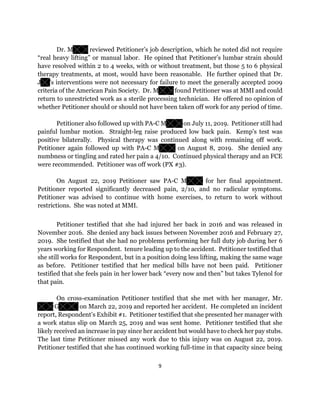 9
Dr. M reviewed Petitioner’s job description, which he noted did not require
“real heavy lifting” or manual labor. He opined that Petitioner’s lumbar strain should
have resolved within 2 to 4 weeks, with or without treatment, but those 5 to 6 physical
therapy treatments, at most, would have been reasonable. He further opined that Dr.
J ’s interventions were not necessary for failure to meet the generally accepted 2009
criteria of the American Pain Society. Dr. M found Petitioner was at MMI and could
return to unrestricted work as a sterile processing technician. He offered no opinion of
whether Petitioner should or should not have been taken off work for any period of time.
Petitioner also followed up with PA-C M on July 11, 2019. Petitioner still had
painful lumbar motion. Straight-leg raise produced low back pain. Kemp’s test was
positive bilaterally. Physical therapy was continued along with remaining off work.
Petitioner again followed up with PA-C M on August 8, 2019. She denied any
numbness or tingling and rated her pain a 4/10. Continued physical therapy and an FCE
were recommended. Petitioner was off work (PX #3).
On August 22, 2019 Petitioner saw PA-C M for her final appointment.
Petitioner reported significantly decreased pain, 2/10, and no radicular symptoms.
Petitioner was advised to continue with home exercises, to return to work without
restrictions. She was noted at MMI.
Petitioner testified that she had injured her back in 2016 and was released in
November 2016. She denied any back issues between November 2016 and February 27,
2019. She testified that she had no problems performing her full duty job during her 6
years working for Respondent. tenure leading up to the accident. Petitioner testified that
she still works for Respondent, but in a position doing less lifting, making the same wage
as before. Petitioner testified that her medical bills have not been paid. Petitioner
testified that she feels pain in her lower back “every now and then” but takes Tylenol for
that pain.
On cross-examination Petitioner testified that she met with her manager, Mr.
G on March 22, 2019 and reported her accident. He completed an incident
report, Respondent’s Exhibit #1. Petitioner testified that she presented her manager with
a work status slip on March 25, 2019 and was sent home. Petitioner testified that she
likely received an increase in pay since her accident but would have to check her pay stubs.
The last time Petitioner missed any work due to this injury was on August 22, 2019.
Petitioner testified that she has continued working full-time in that capacity since being
 
