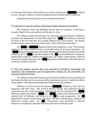 11
low back pain but tried to work until she was sent for medical care at on March
4, 2019. She gave a history of onset of symptoms that coincided with her testimony
Respondent presented no persuasive rebuttal of this issue.
F: Is Petitioner’s current condition of ill-being causally related to the accident?
The Arbitrator finds that Petitioner proved that her condition of ill-being is
causally related to her work accident on February 27, 2019.
The evidence clearly showed there was consensus among Petitioner’s healthcare
providers and Respondent’s retained IME expert, Dr. M , that Petitioner sustained
an injury to her low back that was causally related to her work accident. The dispute
seems to be the nature and extent of that injury, which will be discussed below.
Dr. S of diagnosed back strain on March 4, 2019. The temporal
relation to the work accident creates a reasonable inference of causal connection. Dr.
diagnosed low back pain and lumbar radiculopathy which he found to be causally
connected. PA-C M , under the auspices of Dr. J , assessed Petitioner’s injuries as
lumbar facet syndrome, lumbar discogenic pain, and lumbar radiculopathy, which he
found to be causally connected. Dr. M diagnosed a mild lumbar strain which he also
found was causally connected.
J: Were the medical services that were provided to Petitioner reasonable and
necessary? Has Respondent paid all appropriate charges for all reasonable and
necessary medical services?
The Arbitrator finds that Petitioner proved that the medical services provided and
the charges for those services were reasonable and necessary to cure or relieve the effects
of her injuries. This follows the finding that Petitioner proved causation.
Petitioner was first seen for her injuries at on March 4, 2019. She was
diagnosed with back stain. She received physical therapy and medication for her
symptoms and, also, work restrictions. Although she was not released by Dr. S ,
Petitioner sought care with Dr. . Dr. ’s course of care did not provide the
desired relief, so Petitioner was referred to Dr. J for pain management. Dr. J
administered medial branch block injections and then radiofrequency ablations in
Petitioner’s lumbar spine. Dr. J ’s interventions were successful in relieving
Petitioner’s complaints to the point that she could return to full duty work.
 