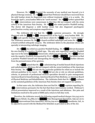12
However, Dr. M disputed the necessity of any medical care beyond 5 to 6
physical therapy sessions. Dr. M opined that Petitioner should have recovered from
the mild lumbar strain he diagnosed even without treatment within 2 to 4 weeks. He
found the April 1, 2019 lumbar MRI to be “100% normal.” Dr. M further opined that
Dr. J ’s interventions were unnecessary in that they did not comport with the 2009
criteria of the American Pain Society. Dr. M also noted positive Waddell testing.
The doctor did diagnose a mild lumbar strain but also diagnosed psychogenic
pain/function overlay and symptom magnification.
The Arbitrator did not find Dr. M ’s opinions persuasive. He strongly
disagreed with Dr. Me s interpretations of the April 1, 2019 lumbar MRI. Dr.
Me made specific findings as noted above which Dr. M read as “100% normal.”
The Arbitrator assumes Dr. Me is board-certified radiologist and notes Dr. M is
a board-certified orthopedic surgeon. The Arbitrator defers to the physician whose sole
specialty is interpreting radiologic imaging.
Dr. M also relied on a positive Waddell finding. Dr. M did not document
his own finding of a positive Waddell sign. The only note regarding a positive Waddell
sign was in the initial clinical note, which was nonspecific. Dr. M did not
note the negative Waddells documented by PA-C M at . His failure to find
a positive Waddell himself and disregarding the negatives at further detracts
from the persuasiveness of his opinions.
Dr. M opined that Dr. J ’s administering of medial branch block injections
and radiofrequency ablations did not comport with the 2009 Guidelines of the American
Pain Society. Dr. M did not cite the particular guideline he relied on or include the
relevant guideline in his report. Dr. M did not cite or rely on relevant guidelines,
criteria, or protocols of professional medical specialties devoted to pain management:
American Board of Anesthesiology, American Board of Pain Medicine, or American Board
of Physical Medicine and Rehabilitation. The Arbitrator finds that Dr. M ’s reliance
on the unstated guidelines of the American Pain Society does not support his opinion.
In that same vein, the Arbitrator does not find Dr. M ’s opinion regarding Dr.
J ’s interventions persuasive for the fact that those interventions worked. Petitioner’s
clinical presentation improved as a result of the injections and ablations. Her pain and
limitations resolved to the point of MMI and a return to full duty work.
Therefore, the Arbitrator awards the following unpaid medical charges: $10,245.00 to
Fitness Rehab, $14,889.00 to Pain Management Specialists, $36,197.00 to
Interventional Pain Associates, and $4,709.00 to Anesthesia, Ltd., to
be adjusted in accord with the Medical Fee Schedule as provided in §8.2 of the Act.
 