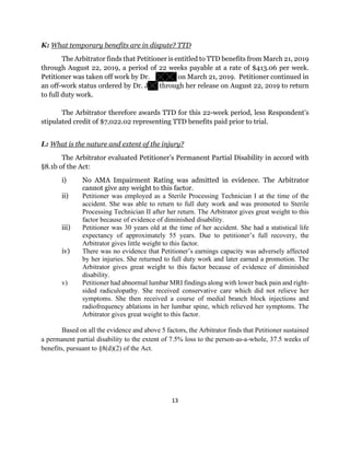 13
K: What temporary benefits are in dispute? TTD
The Arbitrator finds that Petitioner is entitled to TTD benefits from March 21, 2019
through August 22, 2019, a period of 22 weeks payable at a rate of $413.06 per week.
Petitioner was taken off work by Dr. on March 21, 2019. Petitioner continued in
an off-work status ordered by Dr. J through her release on August 22, 2019 to return
to full duty work.
The Arbitrator therefore awards TTD for this 22-week period, less Respondent’s
stipulated credit of $7,022.02 representing TTD benefits paid prior to trial.
L: What is the nature and extent of the injury?
The Arbitrator evaluated Petitioner’s Permanent Partial Disability in accord with
§8.1b of the Act:
i) No AMA Impairment Rating was admitted in evidence. The Arbitrator
cannot give any weight to this factor.
ii) Petitioner was employed as a Sterile Processing Technician I at the time of the
accident. She was able to return to full duty work and was promoted to Sterile
Processing Technician II after her return. The Arbitrator gives great weight to this
factor because of evidence of diminished disability.
iii) Petitioner was 30 years old at the time of her accident. She had a statistical life
expectancy of approximately 55 years. Due to petitioner’s full recovery, the
Arbitrator gives little weight to this factor.
iv) There was no evidence that Petitioner’s earnings capacity was adversely affected
by her injuries. She returned to full duty work and later earned a promotion. The
Arbitrator gives great weight to this factor because of evidence of diminished
disability.
v) Petitioner had abnormal lumbar MRI findings along with lower back pain and right-
sided radiculopathy. She received conservative care which did not relieve her
symptoms. She then received a course of medial branch block injections and
radiofrequency ablations in her lumbar spine, which relieved her symptoms. The
Arbitrator gives great weight to this factor.
Based on all the evidence and above 5 factors, the Arbitrator finds that Petitioner sustained
a permanent partial disability to the extent of 7.5% loss to the person-as-a-whole, 37.5 weeks of
benefits, pursuant to §8(d)(2) of the Act.
 