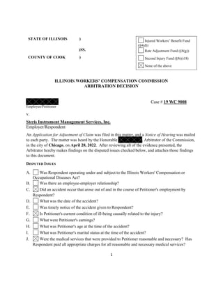 1
STATE OF ILLINOIS ) Injured Workers’ Benefit Fund
(§4(d))
)SS. Rate Adjustment Fund (§8(g))
COUNTY OF COOK ) Second Injury Fund (§8(e)18)
None of the above
ILLINOIS WORKERS’ COMPENSATION COMMISSION
ARBITRATION DECISION
Case # 19 WC 9008
Employee/Petitioner
v.
Steris Instrument Management Services, Inc.
Employer/Respondent
An Application for Adjustment of Claim was filed in this matter, and a Notice of Hearing was mailed
to each party. The matter was heard by the Honorable , Arbitrator of the Commission,
in the city of Chicago, on April 28, 2022. After reviewing all of the evidence presented, the
Arbitrator hereby makes findings on the disputed issues checked below, and attaches those findings
to this document.
DISPUTED ISSUES
A. Was Respondent operating under and subject to the Illinois Workers' Compensation or
Occupational Diseases Act?
B. Was there an employee-employer relationship?
C. Did an accident occur that arose out of and in the course of Petitioner's employment by
Respondent?
D. What was the date of the accident?
E. Was timely notice of the accident given to Respondent?
F. Is Petitioner's current condition of ill-being causally related to the injury?
G. What were Petitioner's earnings?
H. What was Petitioner's age at the time of the accident?
I. What was Petitioner's marital status at the time of the accident?
J. Were the medical services that were provided to Petitioner reasonable and necessary? Has
Respondent paid all appropriate charges for all reasonable and necessary medical services?
 